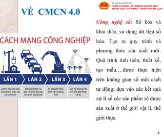 VỀ CMCN 4.0
Công nghệ số: Số hóa và
khai thác, sử dụng dữ liệu số
hóa. Tạo ra quy trình và
phương thức sản xuất mới:
Quá trình tính toán, thiết kế,
tạo mẫu,…được thực hiện
trên không gian số một cách
tự động; dựa vào các kết quả
xử lí số các sản phẩm sẽ được
sản xuất ở thế giới vật lí, thế
giới thực.
3
 