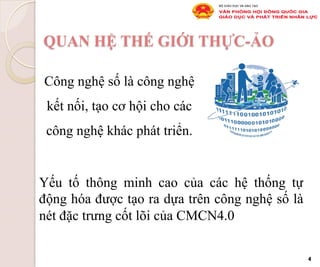 QUAN HỆ THẾ GIỚI THỰC-ẢO
Công nghệ số là công nghệ
kết nối, tạo cơ hội cho các
công nghệ khác phát triển.
4
Yếu tố thông minh cao của các hệ thống tự
động hóa được tạo ra dựa trên công nghệ số là
nét đặc trưng cốt lõi của CMCN4.0
 
