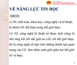 VỀ NĂNG LỰC TIN HỌC
OECD:
(i) NL tính toán, khoa học, công nghệ và kĩ thuật;
là nhóm NL thể hiện trong thế giới thực.
(ii) NL công nghệ kĩ thuật số được tách riêng là
nền tảng kết nối thế giới ảo (số) với thế giới thực,
đó là công nghệ số dựa trên những thành tựu quan
trọng của CS làm nhòa ranh giới giữa hai thế giới
số và thực.
7
 