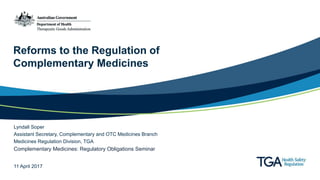 Reforms to the Regulation of
Complementary Medicines
Lyndall Soper
Assistant Secretary, Complementary and OTC Medicines Branch
Medicines Regulation Division, TGA
Complementary Medicines: Regulatory Obligations Seminar
11 April 2017
 