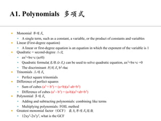 Monomial 单项式
▪ A single term, such as a constant, a variable, or the product of constants and variables
 Linear (First-degree equation)
▪ A linear or first-degree equation is an equation in which the exponent of the variable is 1
 Quadratic = second-degree 二次
▪ ax2+bx+c (a≠0)
▪ Quadratic formula(求根公式) can be used to solve quadratic equation, ax2+bx+c =0
▪ The discriminant 判别式 b2-4ac
 Trinomials 三项式
▪ Perfect square trinomials
 Difference of perfect squares
▪ Sum of cubes (a3 + b3) = (a+b)(a2-ab+b2)
▪ Difference of cubes (a3 - b3) = (a-b)(a2+ab+b2)
 Polynomial 多项式
▪ Adding and subtracting polynomials: combining like terms
▪ Multiplying polynomials: FOIL method
 Greatest monomial factor（GCF） 最大单项式因数
▪ 12xy3-2x2y2, what is the GCF
 