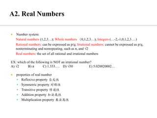  Number system:
Natural numbers (1,2,3…); Whole numbers （0,1,2,3…); Integers (…-2,-1,0,1,2,3….)
Rational numbers: can be expressed as p/q; Irrational numbers: cannot be expressed as p/q,
nonterminating and nonrepeating, such as π, and √2
Real numbers: the set of all rational and irrational numbers
EX: which of the following is NOT an irrational number?
A) √2 B) π C) 1.333…. D) √50 E) 5.020020002…
 properties of real number
▪ Reflexive property 自反性
▪ Symmetric property 对称性
▪ Transitive property 传递性
▪ Addition property 加法属性
▪ Multiplication property 乘法属性
 