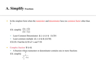  In the simplest form when the numerator and denominator have no common factor other than
1
EX: simplify
▪ Least Common Denominator 最小公分母（LCD）
▪ Least common multiple 最小公倍数 (LCM)
EX:EX: Find the LCD of ¼ and 7/30
 Complex fraction 繁分数
▪ A fraction whose numerator or denominator contains one or more fractions
EX: simplify
(3x +12)
(3x +3y)
5
x
(
1
x
- 5x)
 