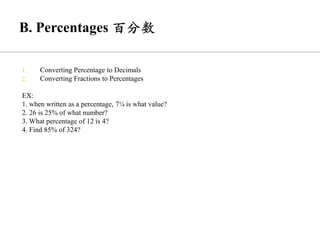 1. Converting Percentage to Decimals
2. Converting Fractions to Percentages
EX:
1. when written as a percentage, 7¼ is what value?
2. 26 is 25% of what number?
3. What percentage of 12 is 4?
4. Find 85% of 324?
 