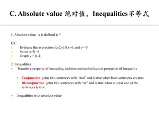 1. Absolute value: x is defined is ?
EX:
1. Evaluate the expression |x|-2|y| if x=6, and y=-3
2. Solve |x-3| =1
3. Graph y = |x-1|
2. Inequalities：
 Transitive property of inequality, addition and multiplication properties of inequality
▪ Conjunction: joins two sentences with “and” and is true when both sentences are true
▪ Disconjunction: joins two sentences with “or” and is true when at least one of the
sentences is true
 Inequalities with absolute value
 