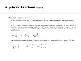  Definition – algebraic fraction
▪ A function which has the form of P(x)/ Q(x), where P(x) and Q(x) are both polynomials.
If P(x) = 3x3+2x2+x+1, then we say that polynomial P(x) has a degree 3 or has a power 3,
so is the general polynomial Pn(x)= anxn + an-1xn-1+…+a1x+a0, where all ai(i=0,1,…,n) are
coefficients.
▪ Express an improper algebraic fraction as the sum of a polynomial and a proper fraction.
 