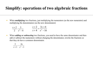  When multiplying two fractions, just multiplying the numerators (as the new numerator) and
multiplying the denominators (as the new denominator)
 When adding or subtracting two fractions, you need to have the same denominator and then
add or subtract the numerators without changing the denominator, rewrite the fractions so
that they do have a common denominator.
 