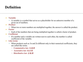  Variable
▪ A variable is a symbol that serves as a placeholder for an unknown member of a
given set of numbers.
 Product
▪ When two or more numbers are multiplied together, the answer is called the product.
 Factor
▪ Each of the numbers that are being multiplied together is called a factor of product.
 Coefficient
▪ If a number and a variable are written next to each other, the number is called
coefficient of the variable.
 Like terms
▪ When products such as 3n and 2n different only in their numerical coefficients, they
are called like terms.
▪ Commutative law 交换律
▪ Associative law 结合律
▪ Distributive law 分配律
 