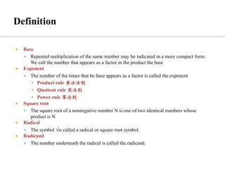  Base
▪ Repeated multiplication of the same number may be indicated in a more compact form.
We call the number that appears as a factor in the product the base
 Exponent
▪ The number of the times that be base appears as a factor is called the exponent
▪ Product rule 乘法法则
▪ Quotient rule 商法则
▪ Power rule 幂法则
 Square root
▪ The square root of a nonnegative number N is one of two identical numbers whose
product is N
 Radical
▪ The symbol √is called a radical or square root symbol.
 Radicand
▪ The number underneath the radical is called the radicand.
 