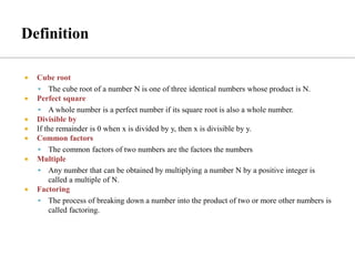  Cube root
▪ The cube root of a number N is one of three identical numbers whose product is N.
 Perfect square
▪ A whole number is a perfect number if its square root is also a whole number.
 Divisible by
 If the remainder is 0 when x is divided by y, then x is divisible by y.
 Common factors
▪ The common factors of two numbers are the factors the numbers
 Multiple
▪ Any number that can be obtained by multiplying a number N by a positive integer is
called a multiple of N.
 Factoring
▪ The process of breaking down a number into the product of two or more other numbers is
called factoring.
 