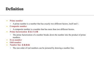  Prime number
▪ A prime number is a number that has exactly two different factors, itself and 1.
 Composite number
▪ A composite number is a number that has more than two different factors.
 Prime factorization 素因子分解
▪ The prime factorization of a number breaks down the number into the product of prime
numbers.
 Even number
 Odd number
 Number line 实数数轴
▪ The size order of real numbers can be pictured by drawing a number line.
 
