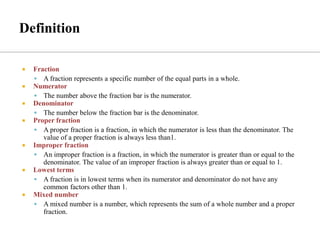  Fraction
▪ A fraction represents a specific number of the equal parts in a whole.
 Numerator
▪ The number above the fraction bar is the numerator.
 Denominator
▪ The number below the fraction bar is the denominator.
 Proper fraction
▪ A proper fraction is a fraction, in which the numerator is less than the denominator. The
value of a proper fraction is always less than1.
 Improper fraction
▪ An improper fraction is a fraction, in which the numerator is greater than or equal to the
denominator. The value of an improper fraction is always greater than or equal to 1.
 Lowest terms
▪ A fraction is in lowest terms when its numerator and denominator do not have any
common factors other than 1.
 Mixed number
▪ A mixed number is a number, which represents the sum of a whole number and a proper
fraction.
 