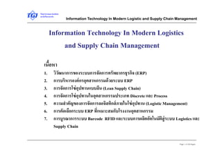 Thai-German Institute 
สถาบันไทย-เยอรมัน Information Technology In Modern Logistic and Supply Chain Management 
Information Technology In Modern Logistics 
Page 1 of 46 Pages 
and Supply Chain Management 
เนื้อหา 
1. วิวัฒนาการของระบบการจัดการทรัพยากรธุรกิจ (ERP) 
2. การบริหารองค์กรอุตสาหกรรมด้วยระบบ ERP 
3. การจัดการโซ่อุปทานแบบลีน (Lean Supply Chain) 
4. การจัดการโซ่อุปทานในอุตสาหกรรมประเภท Discrete และ Process 
5. ความสำคัญของการจัดการลอจิสติกส์ภายในโซ่อุปทาน (Logistic Management) 
6. การคัดเลือกระบบ ERP ที่เหมาะสมกับโรงงานอุตสาหกรรม 
7. การบูรณาการระบบ Barcode RFID และระบบการผลิตอัตโนมัติสู่ระบบ Logistics และ 
Supply Chain 
 