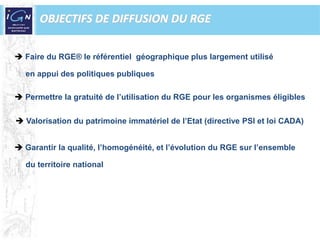 OBJECTIFS DE DIFFUSION DU RGEFaire du RGE® le référentiel  géographique plus largement utilisé     en appui des politiques publiquesPermettre la gratuité de l’utilisation du RGE pour les organismes éligibles