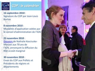 COP : le calendrier16 septembre 2010 : Signature du COP par Jean-Louis Borloo8 novembre 2010 :Modalités d’application votées par le conseil d’administration de l’IGN23 novembre 2010 :Discours de Nathalie Kosciusko-Morizet aux 70 ans de l’IGN, annonçant la diffusion du RGE à coût marginal 30 novembre 2010 :Envoi du COP aux Préfets et Présidents de régions et départements