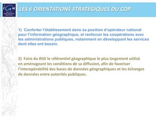  La confirmation de la pertinence du concept de référentiel à grande échelle couplée à une demande de plus grande précision Une contrainte budgétaire plus forte appelant davantage d’efficienceLES 6 ORIENTATIONS STRATEGIQUES DU COPConforter l’établissement dans sa position d’opérateur nationalpour l’information géographique, et renforcer les coopérations avecles administrations publiques, notamment en développant les servicesdont elles ont besoin.2)  Faire du RGE le référentiel géographique le plus largement utilisé en aménageant les conditions de sa diffusion, afin de favoriser l’interopérabilité des bases de données géographiques et les échanges de données entre autorités publiques.