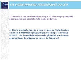 LES 6 ORIENTATIONS STRATEGIQUES DU COPParvenir à une représentation unique du découpage parcellaire aussi proche que possible de la réalité du terrain.4)  Etre le principal acteur de la mise en place de l’infrastructure nationale d’information géographique prescrite par la directive INSPIRE, créer les conditions d’un accès généralisé aux données géographiques de référence au travers du Géoportail. 