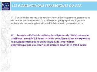 LES 6 ORIENTATIONS STRATEGIQUES DU COPConduire les travaux de recherche et développement, permettantde lancer la constitution d’un référentiel géographique à grandeéchelle de nouvelle génération à l’échéance du présent contrat.Poursuivre l’effort de maîtrise des dépenses de l’établissement et améliorer la rentabilité de ses activités complémentaires en exploitantle développement des nouveaux usages de l’informationgéographique par les acteurs économiques privés et le grand public