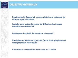 OBJECTIFS GENERAUXPositionner le Geoportail comme plateforme nationale de référence pour INSPIREInstaller puis opérer le centre de diffusion des images satellitaires du MEDDTLDévelopper l’activité de formation et conseilNumériser et mettre en ligne des fonds photographique et cartographique historiquesAutomatiser la rédaction de la carte au 1:25000