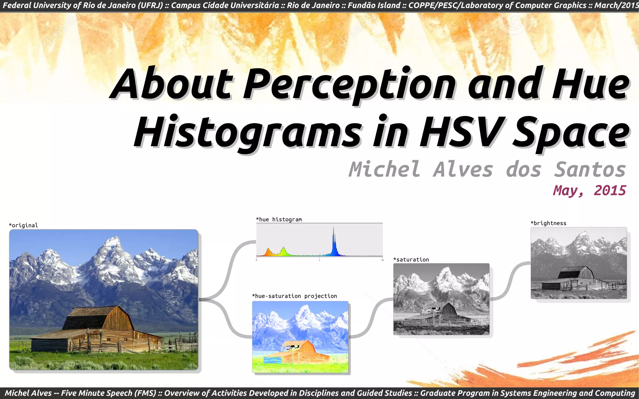 Federal University of Rio de Janeiro (UFRJ) :: Campus Cidade Universitária :: Rio de Janeiro :: Fundão Island :: COPPE/PESC/Laboratory of Computer Graphics :: March/2015
Michel Alves -- Five Minute Speech (FMS) :: Overview of Activities Developed in Disciplines and Guided Studies :: Graduate Program in Systems Engineering and Computing
About Perception and HueAbout Perception and Hue
Histograms in HSV SpaceHistograms in HSV Space
Michel Alves dos Santos
May, 2015
*original
*hue-saturation projection
*saturation
*brightness
*hue histogram
 