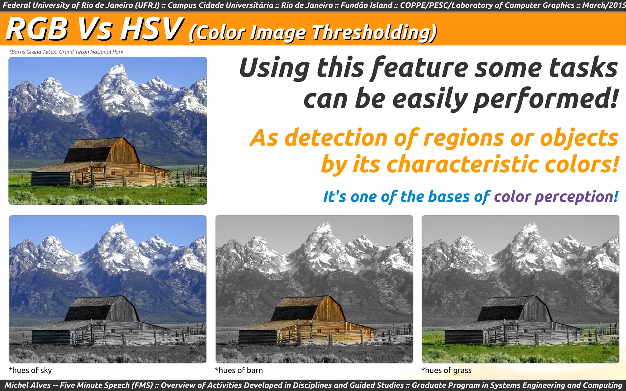 Federal University of Rio de Janeiro (UFRJ) :: Campus Cidade Universitária :: Rio de Janeiro :: Fundão Island :: COPPE/PESC/Laboratory of Computer Graphics :: March/2015
Michel Alves -- Five Minute Speech (FMS) :: Overview of Activities Developed in Disciplines and Guided Studies :: Graduate Program in Systems Engineering and Computing
*Barns Grand Teton: Grand Teton National Park
RGB Vs HSVRGB Vs HSV (Color Image Thresholding)(Color Image Thresholding)
*hues of sky *hues of barn *hues of grass
Using this feature some tasks
can be easily performed!
As detection of regions or objects
by its characteristic colors!
It's one of the bases of color perception!
 