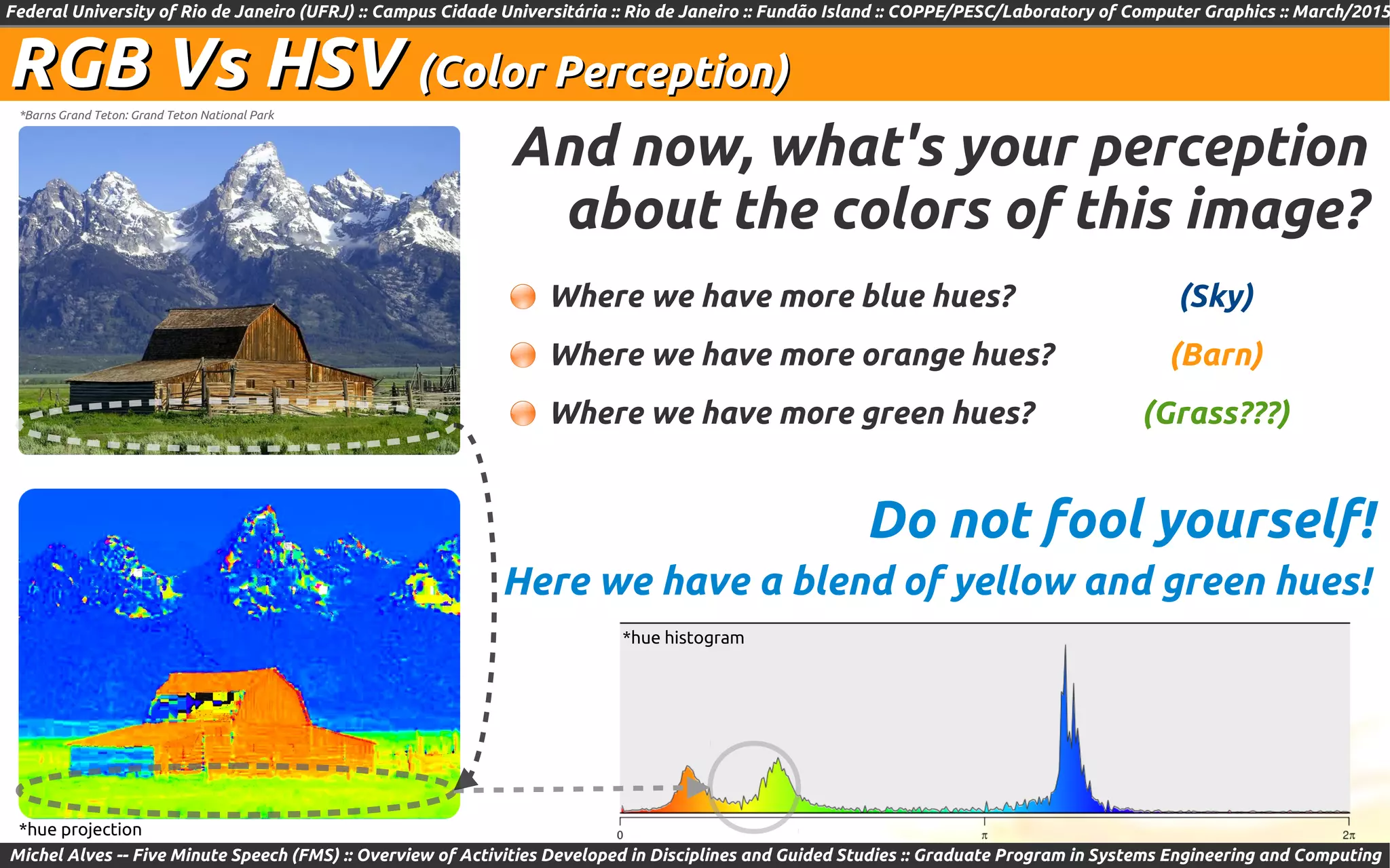 Federal University of Rio de Janeiro (UFRJ) :: Campus Cidade Universitária :: Rio de Janeiro :: Fundão Island :: COPPE/PESC/Laboratory of Computer Graphics :: March/2015
Michel Alves -- Five Minute Speech (FMS) :: Overview of Activities Developed in Disciplines and Guided Studies :: Graduate Program in Systems Engineering and Computing
RGB Vs HSVRGB Vs HSV (Color Perception)(Color Perception)
And now, what's your perception
about the colors of this image?
*Barns Grand Teton: Grand Teton National Park
Where we have more blue hues?
Where we have more orange hues?
Where we have more green hues?
Here we have a blend of yellow and green hues!
Do not fool yourself!
(Grass???)
(Sky)
(Barn)
*hue histogram
*hue projection
 