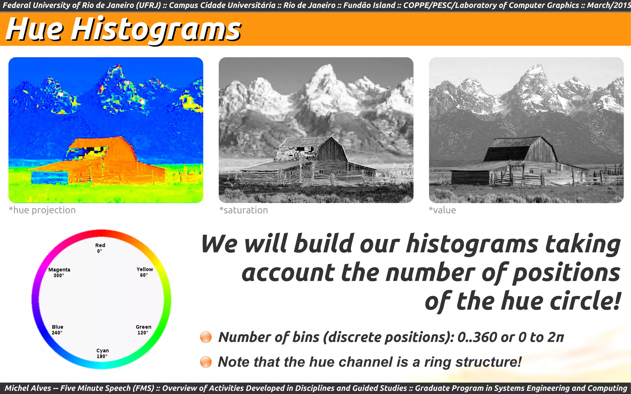 Federal University of Rio de Janeiro (UFRJ) :: Campus Cidade Universitária :: Rio de Janeiro :: Fundão Island :: COPPE/PESC/Laboratory of Computer Graphics :: March/2015
Michel Alves -- Five Minute Speech (FMS) :: Overview of Activities Developed in Disciplines and Guided Studies :: Graduate Program in Systems Engineering and Computing
Hue HistogramsHue Histograms
*hue projection *saturation *value
We will build our histograms taking
account the number of positions
of the hue circle!
Number of bins (discrete positions): 0..360 or 0 to 2π
Note that the hue channel is a ring structure!
 