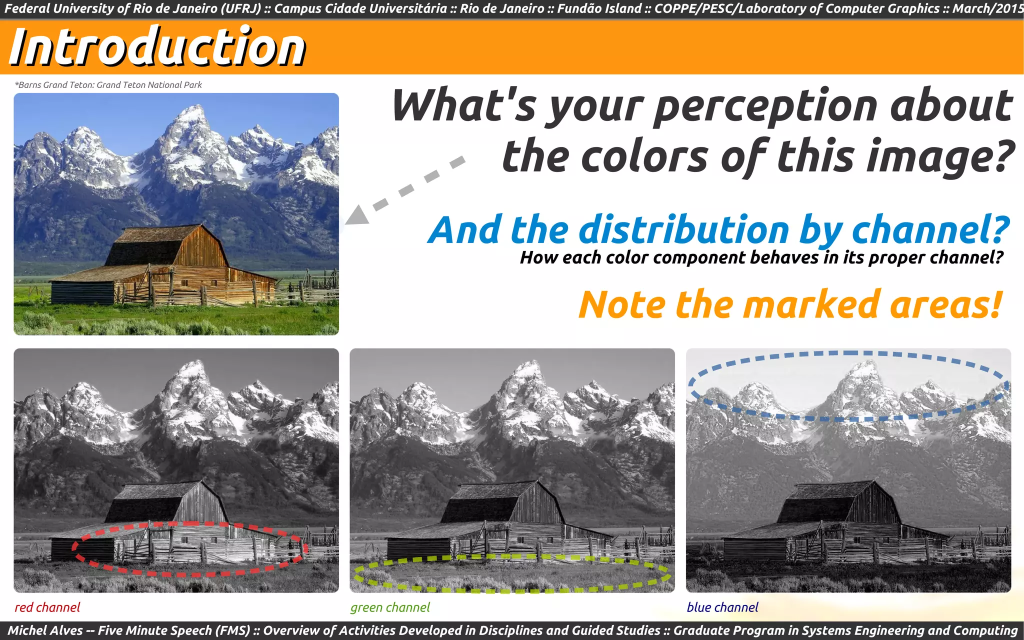 Federal University of Rio de Janeiro (UFRJ) :: Campus Cidade Universitária :: Rio de Janeiro :: Fundão Island :: COPPE/PESC/Laboratory of Computer Graphics :: March/2015
Michel Alves -- Five Minute Speech (FMS) :: Overview of Activities Developed in Disciplines and Guided Studies :: Graduate Program in Systems Engineering and Computing
IntroductionIntroduction
red channel green channel blue channel
What's your perception about
the colors of this image?
*Barns Grand Teton: Grand Teton National Park
Note the marked areas!
And the distribution by channel?
How each color component behaves in its proper channel?
 