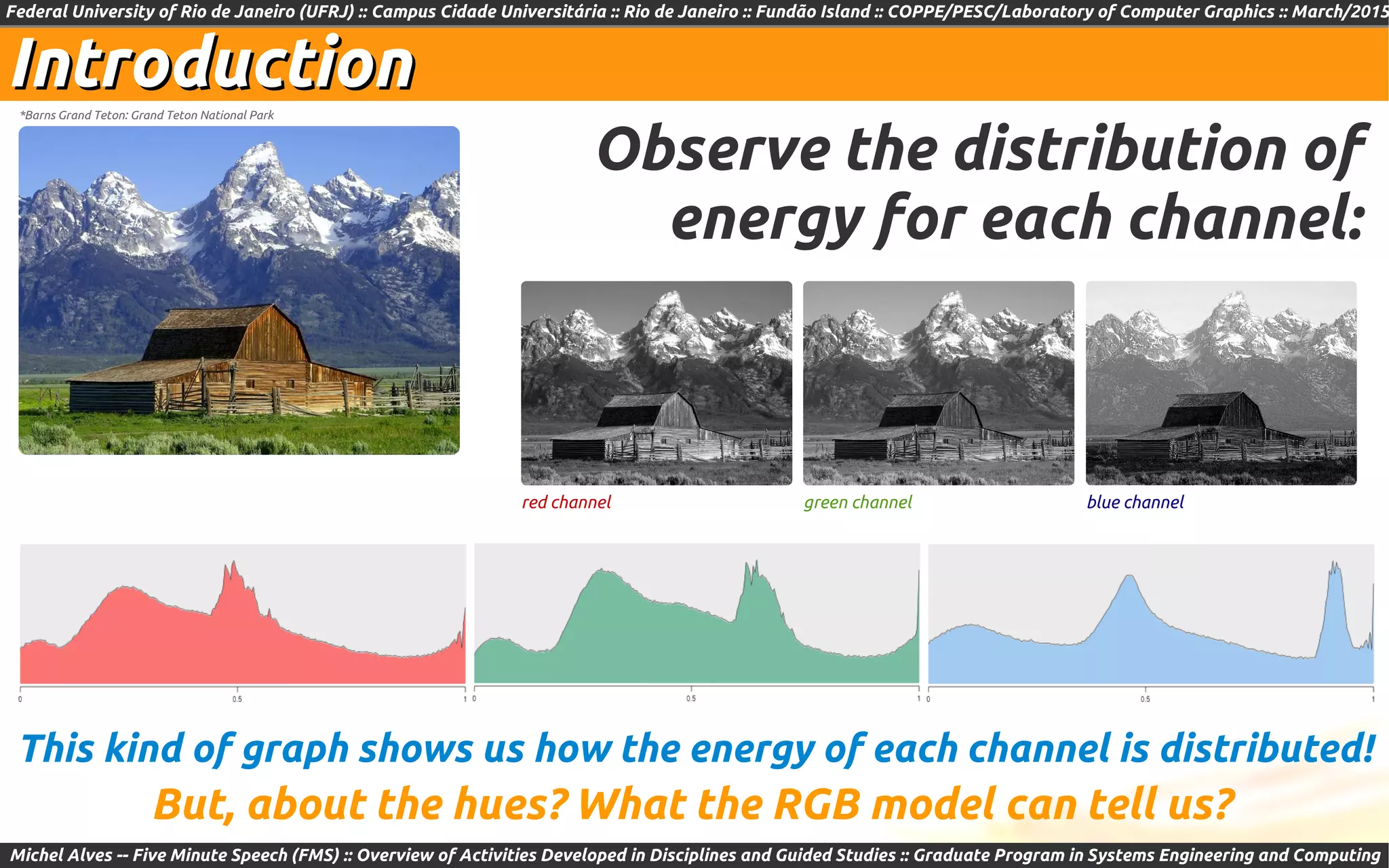 Federal University of Rio de Janeiro (UFRJ) :: Campus Cidade Universitária :: Rio de Janeiro :: Fundão Island :: COPPE/PESC/Laboratory of Computer Graphics :: March/2015
Michel Alves -- Five Minute Speech (FMS) :: Overview of Activities Developed in Disciplines and Guided Studies :: Graduate Program in Systems Engineering and Computing
IntroductionIntroduction*Barns Grand Teton: Grand Teton National Park
Observe the distribution of
energy for each channel:
But, about the hues? What the RGB model can tell us?
This kind of graph shows us how the energy of each channel is distributed!
red channel green channel blue channel
 
