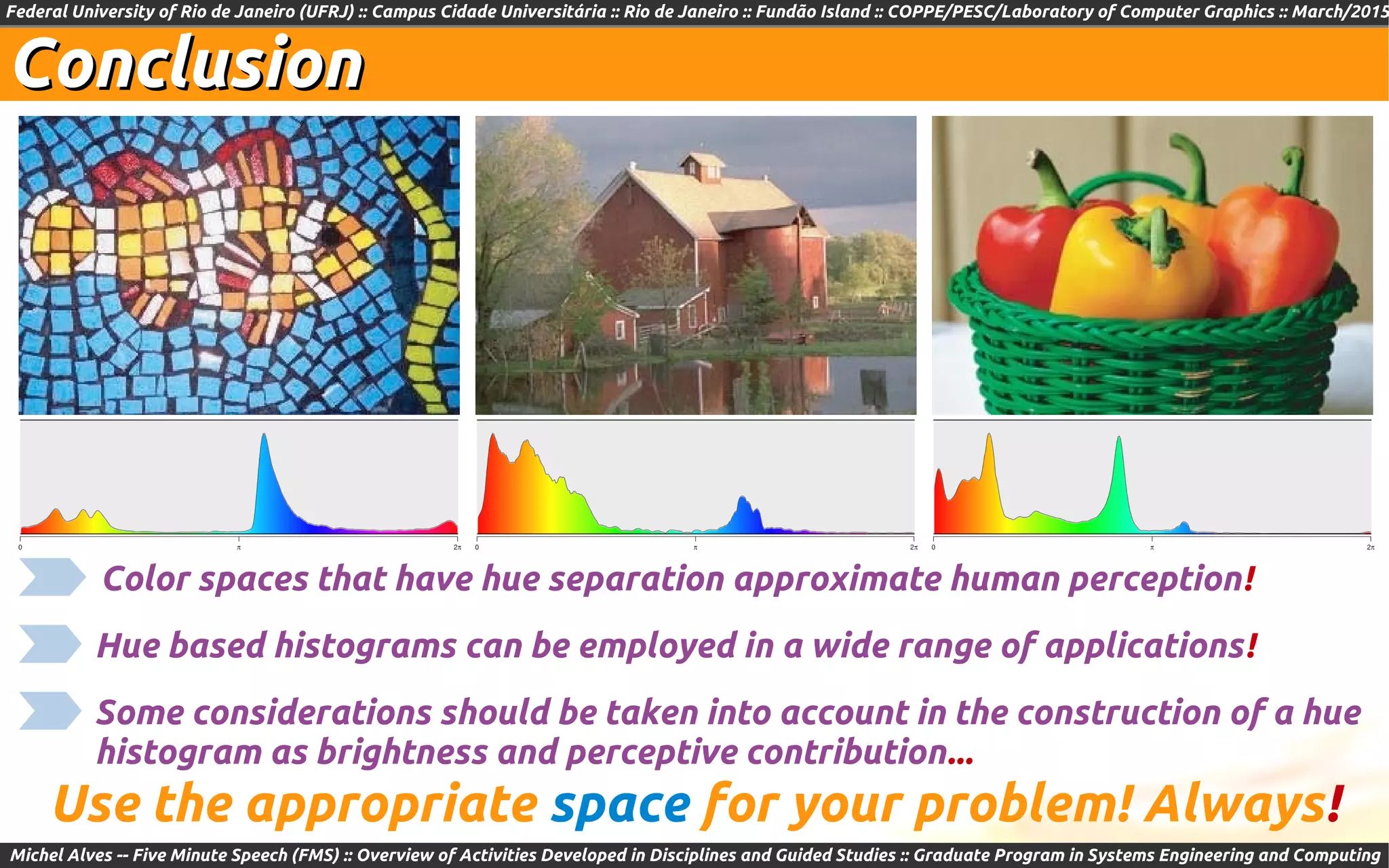 Federal University of Rio de Janeiro (UFRJ) :: Campus Cidade Universitária :: Rio de Janeiro :: Fundão Island :: COPPE/PESC/Laboratory of Computer Graphics :: March/2015
Michel Alves -- Five Minute Speech (FMS) :: Overview of Activities Developed in Disciplines and Guided Studies :: Graduate Program in Systems Engineering and Computing
ConclusionConclusion
Use the appropriate space for your problem! Always!
Hue based histograms can be employed in a wide range of applications!
Color spaces that have hue separation approximate human perception!
Some considerations should be taken into account in the construction of a hue
histogram as brightness and perceptive contribution...
 
