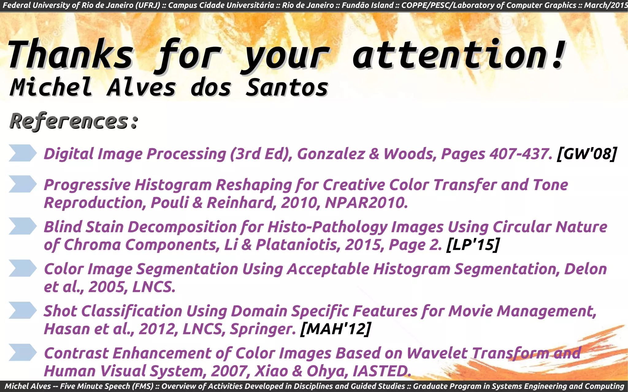 Federal University of Rio de Janeiro (UFRJ) :: Campus Cidade Universitária :: Rio de Janeiro :: Fundão Island :: COPPE/PESC/Laboratory of Computer Graphics :: March/2015
Michel Alves -- Five Minute Speech (FMS) :: Overview of Activities Developed in Disciplines and Guided Studies :: Graduate Program in Systems Engineering and Computing
Thanks for your attention!Thanks for your attention!
Michel Alves dos SantosMichel Alves dos Santos
References:References:
Digital Image Processing (3rd Ed), Gonzalez & Woods, Pages 407-437. [GW'08]
Blind Stain Decomposition for Histo-Pathology Images Using Circular Nature
of Chroma Components, Li & Plataniotis, 2015, Page 2. [LP'15]
Color Image Segmentation Using Acceptable Histogram Segmentation, Delon
et al., 2005, LNCS.
Shot Classification Using Domain Specific Features for Movie Management,
Hasan et al., 2012, LNCS, Springer. [MAH'12]
Contrast Enhancement of Color Images Based on Wavelet Transform and
Human Visual System, 2007, Xiao & Ohya, IASTED.
Progressive Histogram Reshaping for Creative Color Transfer and Tone
Reproduction, Pouli & Reinhard, 2010, NPAR2010.
 
