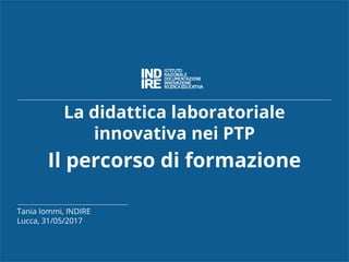 La didattica laboratoriale
innovativa nei PTP
Il percorso di formazione
Tania Iommi, INDIRE
Lucca, 31/05/2017
 