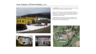 Areál "Nebíčko“ (VÝTAHY KVADRO, s.r.o.)
• Areál Nebíčko se nachází 7 km od Ústí nad Orlicí v obci Hnátnice.
Je sdílen s velkou významnou švýcarskou firmou.
• Areál v tuto chvíli slouží pro aktivity soukromé firmy VÝTAHY
KVADRO, s.r.o., nicméně již nyní nabízí informační středisko, do
budoucnosti potom po případném rozšíření také zázemí pro
živnostníky, popř. malé firmy.
• V případě dalšího rozvoje připravíme v Ústí nad Orlicí nebo
blízkém okolí větší Evropské podnikatelské středisko pro více
živnostníků a menších či středních firem.
 