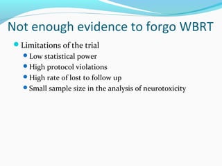 Not enough evidence to forgo WBRT
Limitations of the trial
Low statistical power
High protocol violations
High rate of lost to follow up
Small sample size in the analysis of neurotoxicity
 