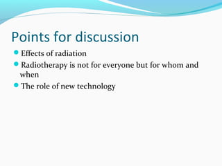 Points for discussion
Effects of radiation
Radiotherapy is not for everyone but for whom and
when
The role of new technology
 