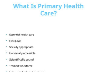 What Is Primary Health
Care?
 Essential health care
 First Level
 Socially appropriate
 Universally accessible
 Scientifically sound
 Trained workforce
 