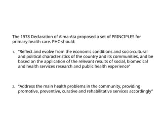 The 1978 Declaration of Alma-Ata proposed a set of PRINCIPLES for
primary health care. PHC should:
1. “Reflect and evolve from the economic conditions and socio-cultural
and political characteristics of the country and its communities, and be
based on the application of the relevant results of social, biomedical
and health services research and public health experience”
2. “Address the main health problems in the community, providing
promotive, preventive, curative and rehabilitative services accordingly”
 
