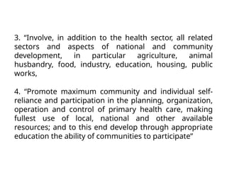 3. “Involve, in addition to the health sector, all related
sectors and aspects of national and community
development, in particular agriculture, animal
husbandry, food, industry, education, housing, public
works,
4. “Promote maximum community and individual self-
reliance and participation in the planning, organization,
operation and control of primary health care, making
fullest use of local, national and other available
resources; and to this end develop through appropriate
education the ability of communities to participate”
 