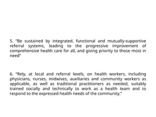 5. “Be sustained by integrated, functional and mutually-supportive
referral systems, leading to the progressive improvement of
comprehensive health care for all, and giving priority to those most in
need”
6. “Rely, at local and referral levels, on health workers, including
physicians, nurses, midwives, auxiliaries and community workers as
applicable, as well as traditional practitioners as needed, suitably
trained socially and technically to work as a health team and to
respond to the expressed health needs of the community.”
 