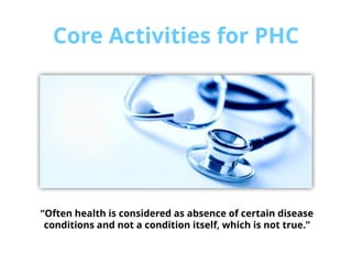 Core Activities for PHC
“Often health is considered as absence of certain disease
conditions and not a condition itself, which is not true.”
 