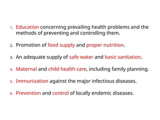 1. Education concerning prevailing health problems and the
methods of preventing and controlling them.
2. Promotion of food supply and proper nutrition.
3. An adequate supply of safe water and basic sanitation.
4. Maternal and child health care, including family planning.
5. Immunization against the major infectious diseases.
6. Prevention and control of locally endemic diseases.
 