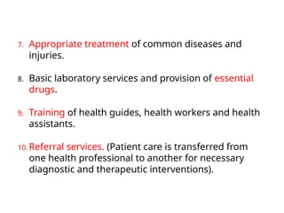 7. Appropriate treatment of common diseases and
injuries.
8. Basic laboratory services and provision of essential
drugs.
9. Training of health guides, health workers and health
assistants.
10. Referral services. (Patient care is transferred from
one health professional to another for necessary
diagnostic and therapeutic interventions).
 