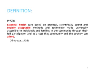 DEFINITION:
PHC is:
Essential health care based on practical, scientifically sound and
socially acceptable methods and technology made universally
accessible to individuals and families in the community through their
full participation and at a cost that community and the country can
afford.
(Alma-Ata, 1978)
2
 