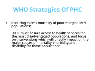 WHO Strategies Of PHC
1. Reducing excess mortality of poor marginalized
populations:
PHC must ensure access to health services for
the most disadvantaged populations, and focus
on interventions which will directly impact on the
major causes of mortality, morbidity and
disability for those populations
 