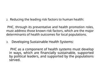 2. Reducing the leading risk factors to human health:
PHC, through its preventative and health promotion roles,
must address those known risk factors, which are the major
determinants of health outcomes for local populations.
3. Developing Sustainable Health Systems:
PHC as a component of health systems must develop
in ways, which are financially sustainable, supported
by political leaders, and supported by the populations
served.
 