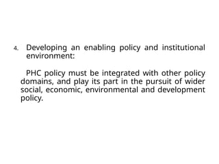 4. Developing an enabling policy and institutional
environment:
PHC policy must be integrated with other policy
domains, and play its part in the pursuit of wider
social, economic, environmental and development
policy.
 