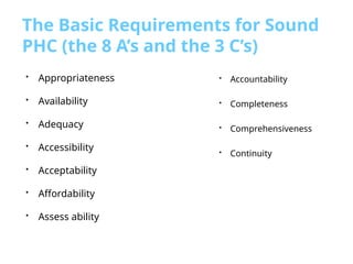 The Basic Requirements for Sound
PHC (the 8 A’s and the 3 C’s)
• Accountability
• Completeness
• Comprehensiveness
• Continuity
• Appropriateness
• Availability
• Adequacy
• Accessibility
• Acceptability
• Affordability
• Assess ability
 