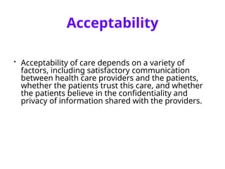 Acceptability
• Acceptability of care depends on a variety of
factors, including satisfactory communication
between health care providers and the patients,
whether the patients trust this care, and whether
the patients believe in the confidentiality and
privacy of information shared with the providers.
 