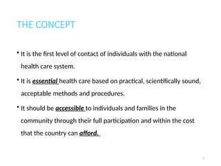 THE CONCEPT
• It is the first level of contact of individuals with the national
health care system.
• It is essential health care based on practical, scientifically sound,
acceptable methods and procedures.
• It should be accessible to individuals and families in the
community through their full participation and within the cost
that the country can afford.
3
 