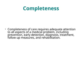 Completeness
• Completeness of care requires adequate attention
to all aspects of a medical problem, including
prevention, early detection, diagnosis, treatment,
follow up measures, and rehabilitation.
 